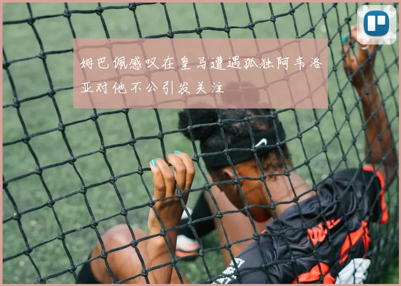 姆巴佩感叹在皇马遭遇孤独阿韦洛亚对他不公引发关注