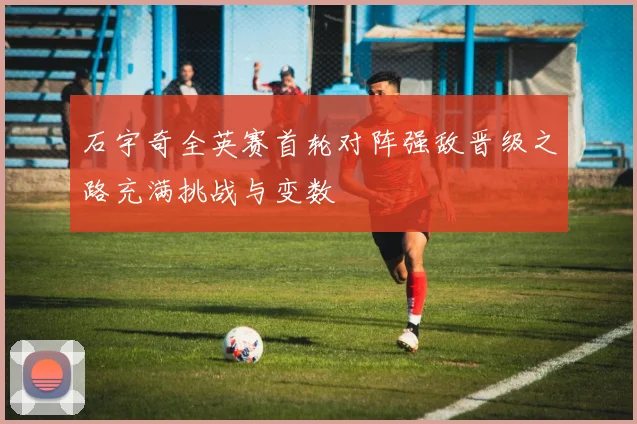 石宇奇全英赛首轮对阵强敌晋级之路充满挑战与变数