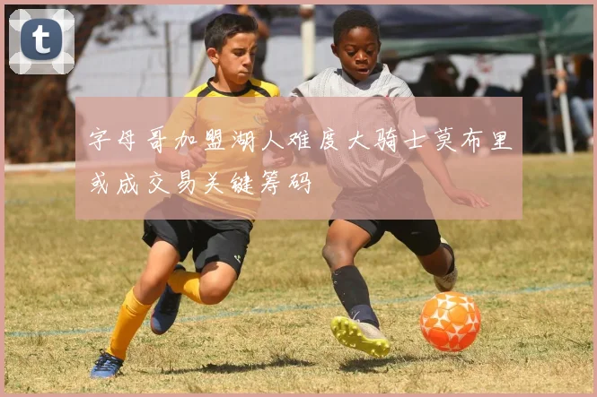 字母哥加盟湖人难度大骑士莫布里或成交易关键筹码