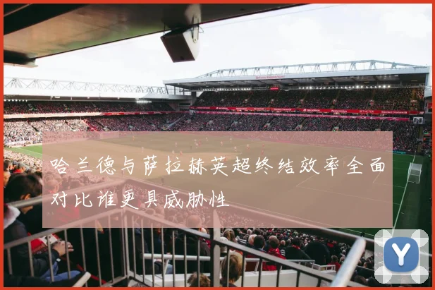哈兰德与萨拉赫英超终结效率全面对比谁更具威胁性