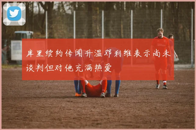 库里续约传闻升温邓利维表示尚未谈判但对他充满热爱