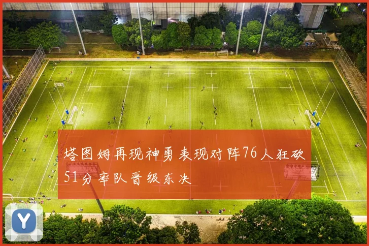 塔图姆再现神勇表现对阵76人狂砍51分率队晋级东决