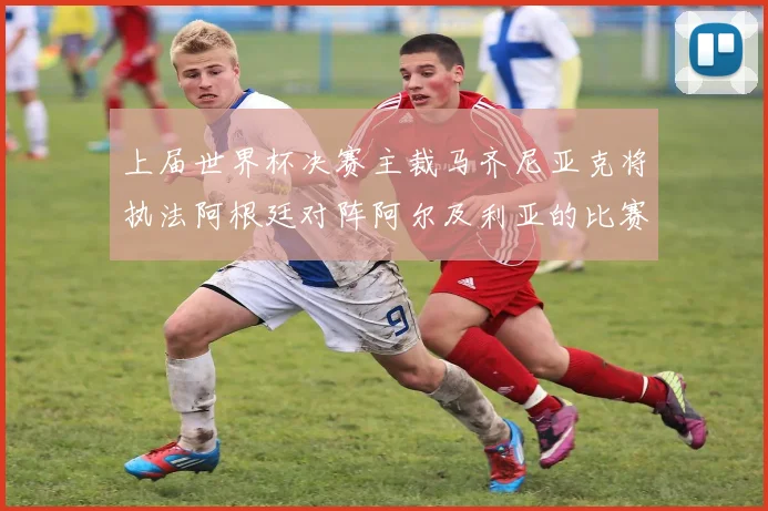 上届世界杯决赛主裁马齐尼亚克将执法阿根廷对阵阿尔及利亚的比赛