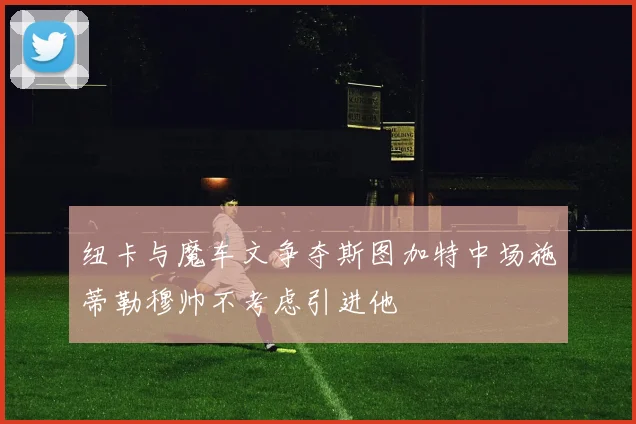 纽卡与魔车文争夺斯图加特中场施蒂勒穆帅不考虑引进他