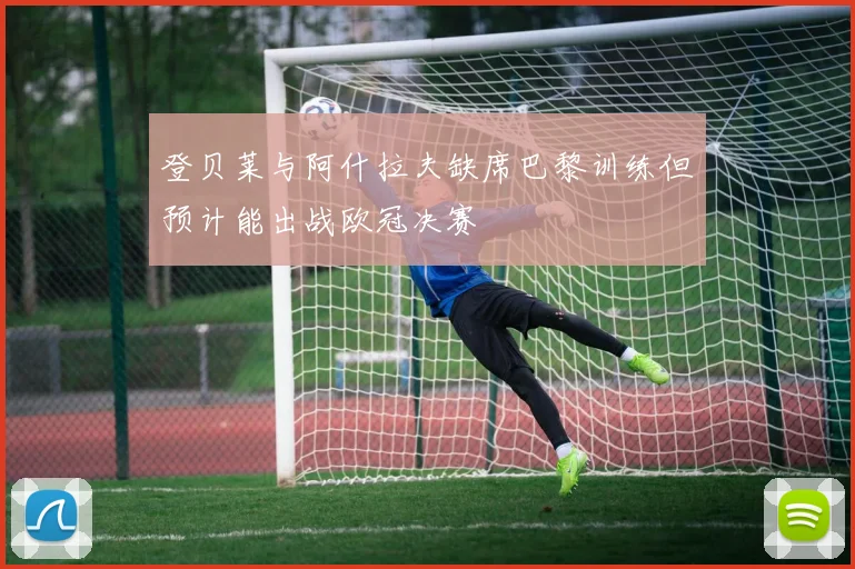 登贝莱与阿什拉夫缺席巴黎训练但预计能出战欧冠决赛