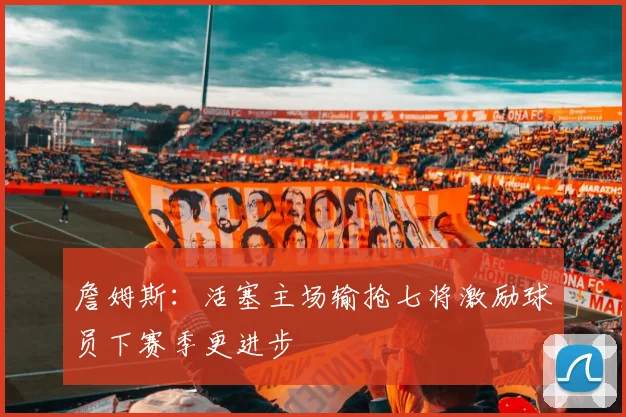 詹姆斯：活塞主场输抢七将激励球员下赛季更进步