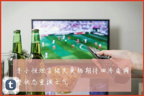 李小恒坦言错失良机期待回济南调整状态重振士气