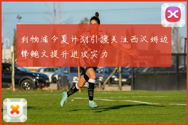 利物浦今夏计划引援关注西汉姆边锋鲍文提升进攻实力
