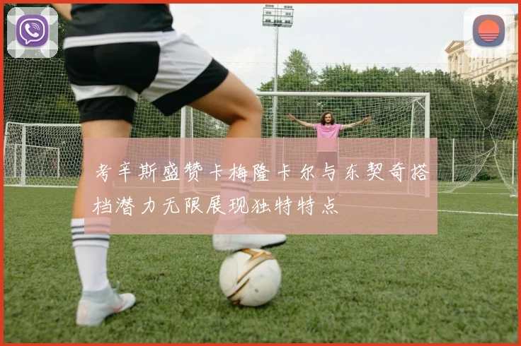 考辛斯盛赞卡梅隆卡尔与东契奇搭档潜力无限展现独特特点