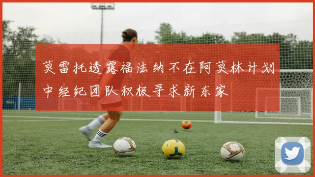 莫雷托透露福法纳不在阿莫林计划中经纪团队积极寻求新东家